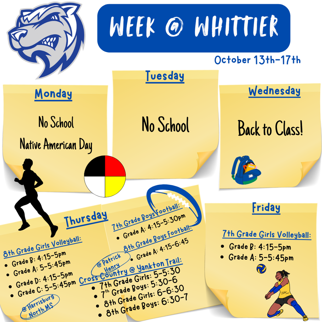 A picture showing what is going on at Whittier Middle school during the week of October thirteenth. No school on Monday and Tuesday. Return to school on Wednesday. On Thursday there is eighth grade girls volleyball the Grade D and Grade C teams are playing at Harrisburg north middle school Grade D plays at 4:14 pm, Grade C plays at 5 pm, Grade B and Grade A teams play at Whittier middle school, Grade B plays at 4:15 pm, Grade A plays at 5 pm, cross country at Yankton Trail, seventh grade girls run at 5 pm, seventh grade boys run at 5:30 pm, eighth grade girls run at 6 pm, eighth grade boys run at 6:30 pm, seventh and eighth grade boys football, seventh grade Grade A plays at 4:15 pm at Whittier, eighth grade Grade A plays at 4:15 pm at Patrick Henry. On Friday there is seventh grade girls volleyball at Whittier, Grade B plays at 4:14 pm, Grade A plays 5:00 pm