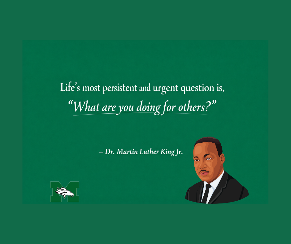A graphic with a solid Memorial Green background featuring a quote by Dr. Martin Luther King Jr. in white text. The quote reads: "Life's most persistent and urgent question is, 'What are you doing for others?'"  A graphic of MLK is on the bottom right.The Memorial Middle School Mustang logo is in the bottom left corner.