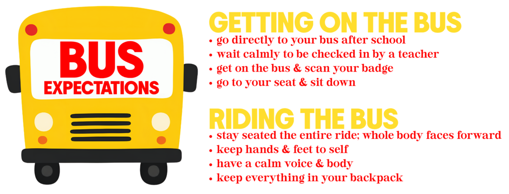 Bus Expectations : go to bus & wait to be checked in; get on the bus & scan your badge; go to seat & sit down; stay seated the entire ride; keep hands & feet to self; have a calm voice & body; keep everything in your backpack