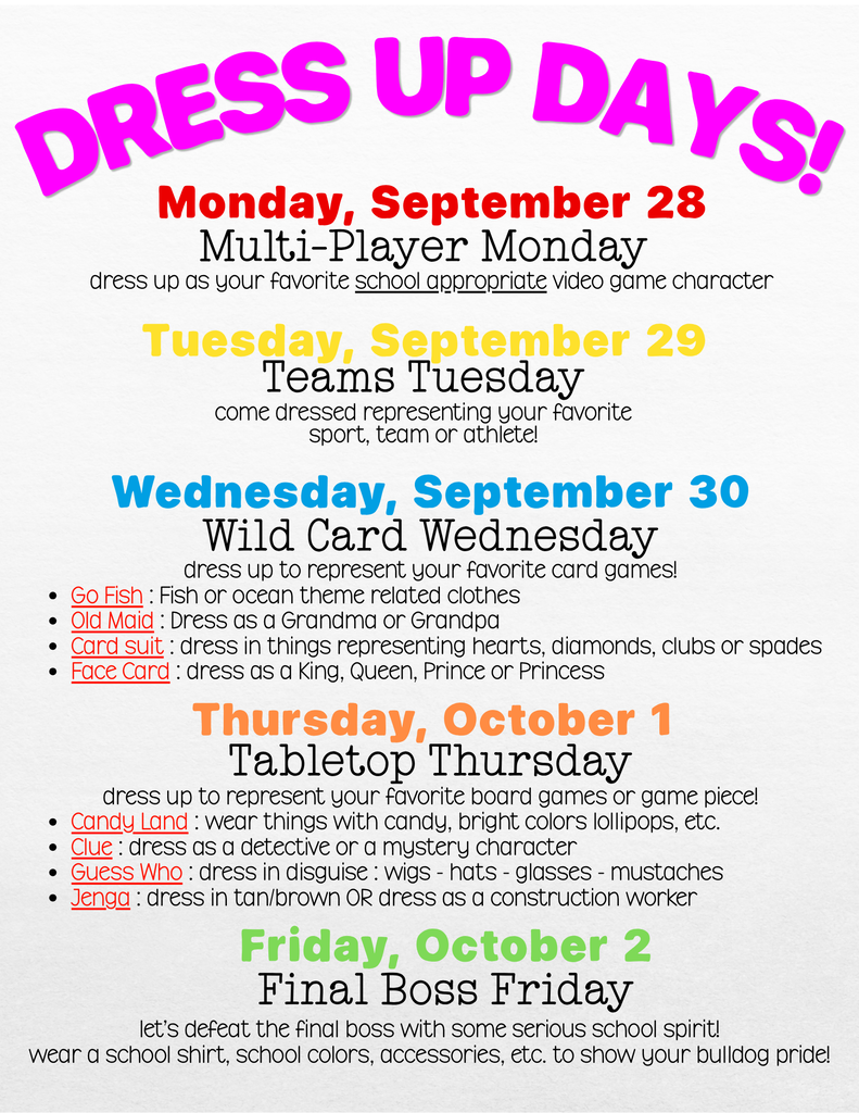 Dress up days next week! Monday 9/28 - dress as your favorite video game character Tuesday 9/29 - wear something to represent your favorite sports team or athlete 9/30 - dress to represent your favorite card game Thursday 10/1 - dress to represent your favorite board game Friday October 2 - School spirit wear or school colors