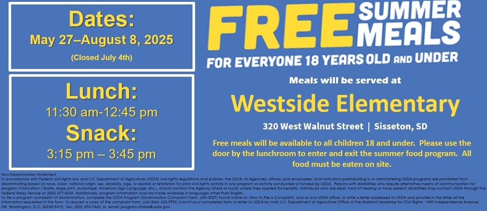 Free Summer Meals for Children Ages 18 and under Free Summer Meals will be available for any child ages 18 and under. Children do not need to be enrolled or reside in the district to receive a summer meal, and there are no eligibility requirements. Meals will be available on weekdays from May 27 to August 8. The program will be closed from July 4, 2025. Lunch will be served from 11:30-12:45, and snack will be served from 3:15-3:45. "To-go" meals are NOT available this summer. Both lunch and snack will be served at Westside Elementary. All children are welcome to utilize this service. Adult meals are available for $5.00.