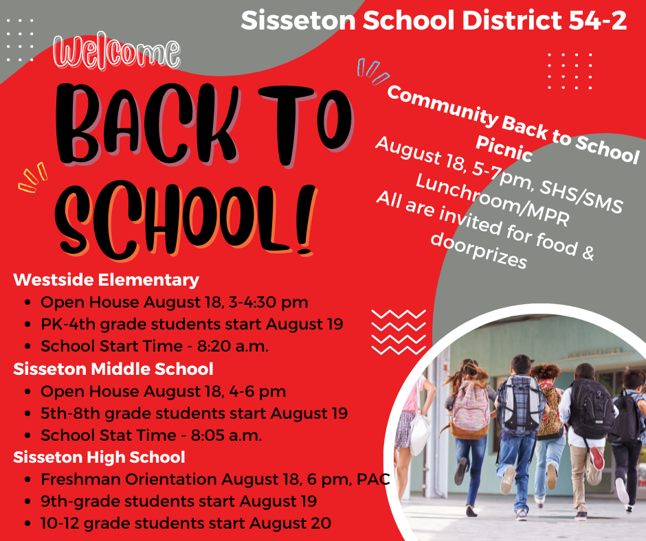Join the Sisseton School District for our Back-to-School Activities! Community Picnic - August 18, 5-7pm, SHS/SMS Lunchroom Sign up for door prizes sponsored by community businesses. Westside Elementary Open House - August 18, 3-4:30 pm Sisseton Middle School Open House - August 18, 4-6 pm Sisseton High School Freshman Orientation - August 18, 6 pm, PAC