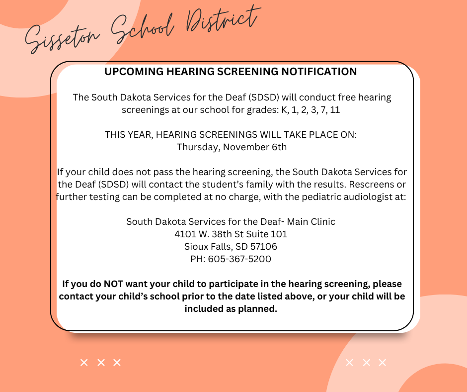 UPCOMING HEARING SCREENING NOTIFICATION  The South Dakota Services for the Deaf (SDSD) will conduct free hearing screenings at our school for grades: K, 1, 2, 3, 7 and 11  THIS YEAR, HEARING SCREENINGS WILL TAKE PLACE ON: Thursday, November 6th  If your child does not pass the hearing screening, the South Dakota Services for the deaf will contact you with the results. Rescreens or further testing can be completed at no charge, with the pediatric audiologist at:   South Dakota Services for the Deaf- Main Clinic 4101 W. 38th St Suite 101 Sioux Falls, SD 57106 PH: 605-367-5200  If you do NOT want your child to participate in the hearing screening, please contact your child’s school prior to the date listed above, or your child will be included as planned.