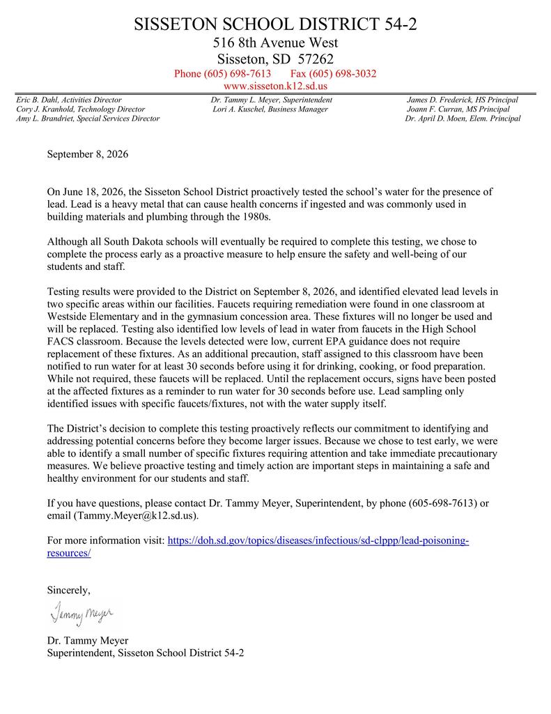 As part of our ongoing commitment to the health and safety of our students and staff, the Sisseton School District proactively tested water fixtures throughout our facilities for lead before this testing was required.  We received the results today and have already taken precautionary steps to address the small number of fixtures identified through the testing. Importantly, the findings are specific to individual faucets and fixtures and do not indicate an issue with the District’s water supply.  Please read the attached letter for additional information regarding the testing results and the steps the District is taking.