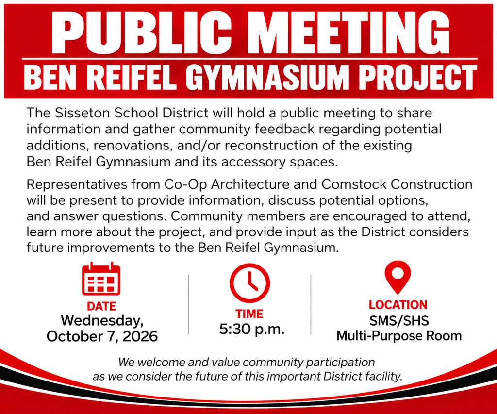 PUBLIC MEETING – BEN REIFEL GYMNASIUM PROJECT  The Sisseton School District will hold a public meeting on Wednesday, October 7, 2026, to share information and gather community feedback regarding potential additions, renovations, and/or reconstruction of the existing Ben Reifel Gymnasium and its accessory spaces.  Representatives from Co-Op Architecture and Comstock Construction will be present to provide information, discuss potential options, and answer questions. Community members are encouraged to attend, learn more about the project, and provide input as the District considers future improvements to the Ben Reifel Gymnasium.  Date: Wednesday, October 7, 2026 Time: 5:30 p.m. Location: SMS/SHS Multi-Purpose Room  We welcome and value community participation as we consider the future of this important District facility.