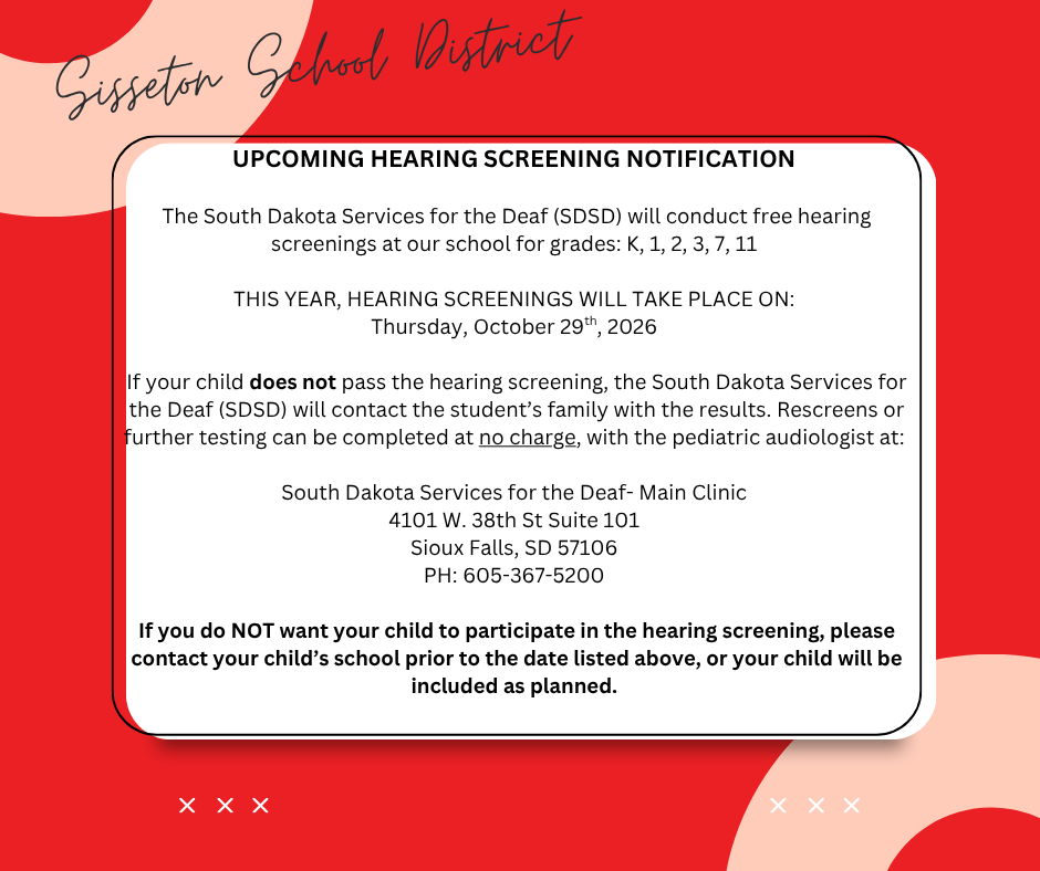 UPCOMING HEARING SCREENING NOTIFICATION  The South Dakota Services for the Deaf (SDSD) will conduct free hearing screenings at our school for grades: KG, 1, 2, 3, 7, and 11  THIS YEAR, HEARING SCREENINGS WILL TAKE PLACE ON: Thursday, October 29th  If your child does not pass the hearing screening, our facility will contact you with the results. Rescreens or further testing can be completed at no charge, with the pediatric audiologist at:  South Dakota Services for the Deaf- Main Clinic 4101 W. 38th St Suite 101 Sioux Falls, SD 57106 PH: 605-367-5200  If you do NOT want your child to participate in the hearing screening, please contact your child’s school prior to the date listed above, or your child will be included as planned.