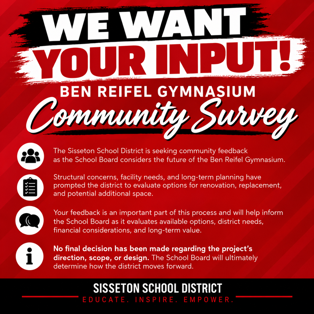 We Want Your Input! Ben Reifel Gymnasium Community Survey  The Sisseton School District is seeking community feedback as the School Board considers the future of the Ben Reifel Gymnasium and athletic space.  Structural concerns, facility needs, and long-term planning have prompted the district to evaluate options for renovation, replacement, and potential additional space.  Your feedback is an important part of this process and will help inform the School Board as it evaluates available options, district needs, financial considerations, and long-term value.  No final decision has been made regarding the project's direction, scope, or design. The School Board will ultimately determine how the district moves forward.  Please take a few minutes to complete the community survey: https://www.surveymonkey.com/r/DQ7BT28  Printed copies of the community survey are available for pickup at the Sisseton School District Business Office during regular business hours. Community members may complete and return their surveys to the Business Office.  We encourage all community members to participate and share their perspectives.  Thank you for taking the time to provide feedback and help inform the future of our school facilities!