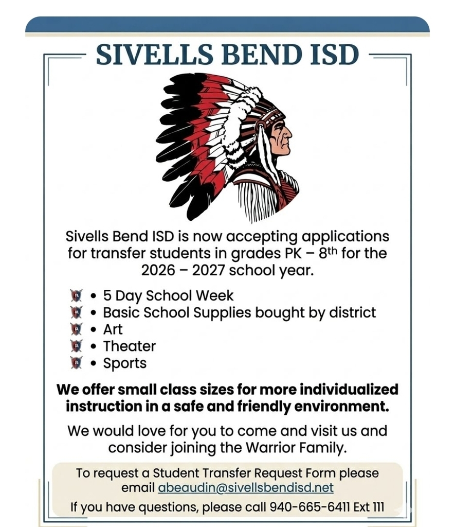 SIVELLS BEND ISD
● Now Accepting Transfer Applications●
Grades PK – 8th
2026 – 2027 School Year
Are you looking for a school that sees your child as special as you do?
Join our family and experience a safe, friendly environment dedicated to individualized instruction.
Why Choose Sivells Bend ISD?
▪︎ 4-Day or 5-Day Week: Benefit from our structured 5-day school week.
▪︎ Supplies Provided: All basic school supplies are purchased by the district!
▪︎Creative Arts: Enriching programs in Art and Theater.
▪︎Athletics: Competitive Sports programs for all eligible grades.
▪︎Small Class Sizes: More individualized attention for every student.
Take the Next Step!
We would love for you to come visit us and see what makes our school community so special.
To Request a Transfer Form:
Email Angela Beaudin at abeaudin@sivellsbendisd.net.
Have Questions? Call us at 940-665-6411, Ext. 111.
Sivells Bend ISD Official Website
www.sivellsbendisd.net