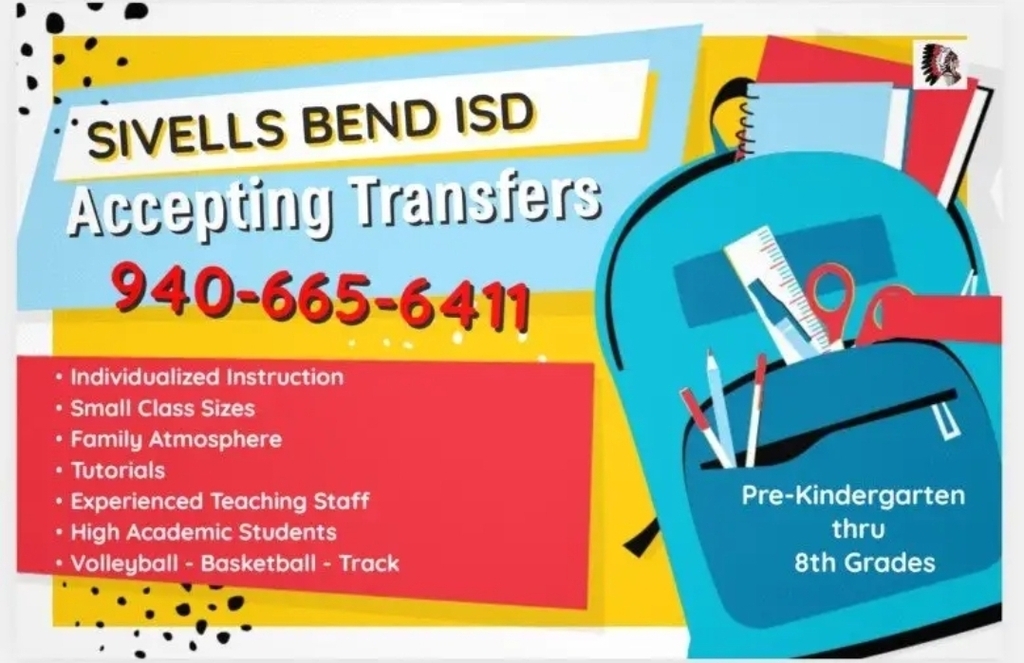 SIVELLS BEND ISD ACCEPTING TRANSFER STUDENTS
Sivells Bend ISD is now accepting applications for transfer students in grades PK – 8th for the 2026 – 2027 school year.
• 5 Day School Week
• Basic School Supplies bought by district
• Free Breakfast and Lunch: All Sivells Bend ISD students are eligible in the Community Eligibility Program (CPE)
• Enrichment Programs i.e… Theater, Art, 4-H, Service/Leadership Organizations
• Athletics – Volleyball, Basketball & Track
• Transportation Available
We offer small class sizes for more individualized instruction in a safe and friendly environment.
We would love for you to come and visit us and consider joining the Warrior Family.
To request a Student Transfer Request Form please email abeaudin@sivellsbendisd.net
If you have questions, please call 940-665-6411. Ext 111