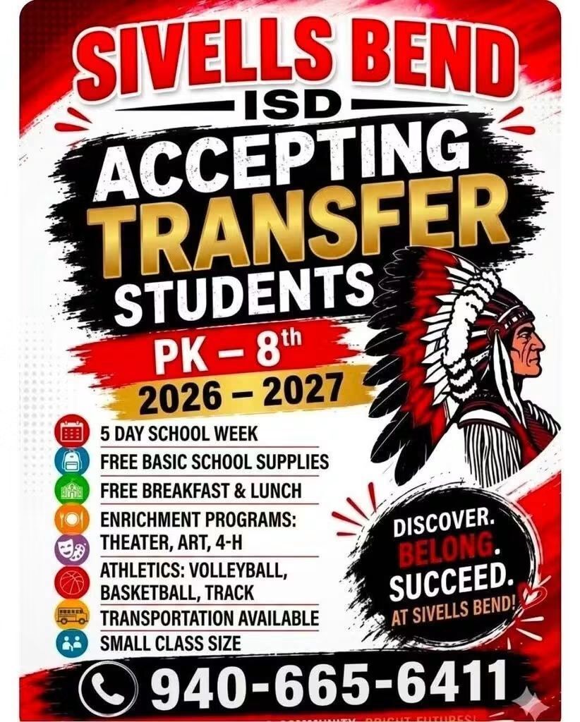 SIVELLS BEND ISD ACCEPTING TRANSFER STUDENTS
Sivells Bend ISD is now accepting applications for transfer students in grades PK – 8th for the 2026 – 2027 school year.
• 5 Day School Week
• Basic School Supplies bought by district
• Free Breakfast and Lunch: All Sivells Bend ISD students are eligible in the Community Eligibility Program (CPE)
• Enrichment Programs i.e… Theater, Art, 4-H, Service/Leadership Organizations
• Athletics – Volleyball, Basketball & Track
• Transportation Available
We offer small class sizes for more individualized instruction in a safe and friendly environment.
We would love for you to come and visit us and consider joining the Warrior Family.
To request a Student Transfer Request Form please email abeaudin@sivellsbendisd.net
If you have questions, please call 940-665-6411. Ext 111