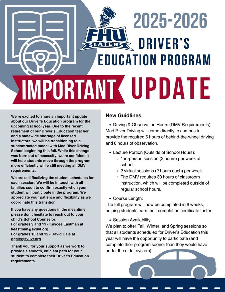 Flyer for the 2025–2026 Fair Haven Union (FHU) Slaters Driver’s Education Program with a large red banner reading “IMPORTANT UPDATE.” The flyer explains that due to the retirement of the Driver’s Education teacher and a statewide shortage of instructors, the school will partner with Mad River Driving School beginning in fall 2025. New Guidelines include: Driving & Observation Hours: Mad River Driving will provide the required 6 hours of behind-the-wheel driving and 6 hours of observation directly on campus. Lecture Portion: Students must complete 30 hours of classroom instruction outside regular school hours (1 in-person session per week and 2 virtual sessions). Course Length: Program completed in 6 weeks, allowing faster certification. Session Availability: Fall, Winter, and Spring sessions planned so all students can participate. Contact information is provided for school counselors Kaycee Eastman (grades 9 & 11) and David Gale (grades 10 & 12). The flyer emphasizes appreciation for patience during the transition and reassures families that schedules will be communicated soon. Graphics include the FHU Slaters logo, an open book with steering wheel icon, and a silhouette of a car at the bottom.