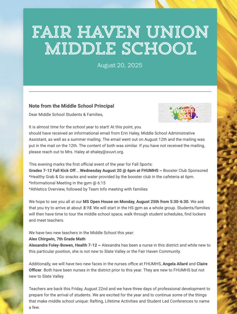 Screenshot of the Fair Haven Union Middle School Newsletter dated August 20, 2025. The header has a teal background with the school’s name in large white letters. A small image on the right says “Welcome back!” The text begins with a Note from the Middle School Principal addressed to students and families, reminding them about an informational email and summer mailing.  Highlighted events include:  Grades 7–12 Fall Kick Off on Wednesday, August 20 at 6 PM at FHUMHS, sponsored by the Booster Club, with snacks, an informational meeting at 6:15, and athletics overview followed by team info.  Middle School Open House on Monday, August 25 from 5:30–6:30 PM, with families asked to arrive at 5:15 to tour the school, find lockers, view schedules, and meet teachers.  The newsletter also introduces two new teachers: Alex Chirgwin, 7th Grade Math, and Alexandra Foley-Bowen, Health 7–12. It welcomes new nurses at FHUMHS: Angela Allard and Claire Officer, both experienced in the district but new to the building.  Closing notes mention teachers returning on August 22 for three professional development days, and highlight unique middle school activities such as rafting, lifetime activities, and student-led conferences.