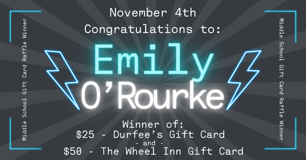 A dark gray graphic with light rays radiating from the center announces a raffle winner. At the top, white text reads “November 4th Congratulations to:” followed by large glowing turquoise and white text that says “Emily O’Rourke.” Below, smaller white text reads, “Winner of: $25 – Durfee’s Gift Card and $50 – The Wheel Inn Gift Card.” Blue neon lightning bolts flank the winner’s name, and the borders contain vertical text that reads “Middle School Gift Card Raffle Winner.”