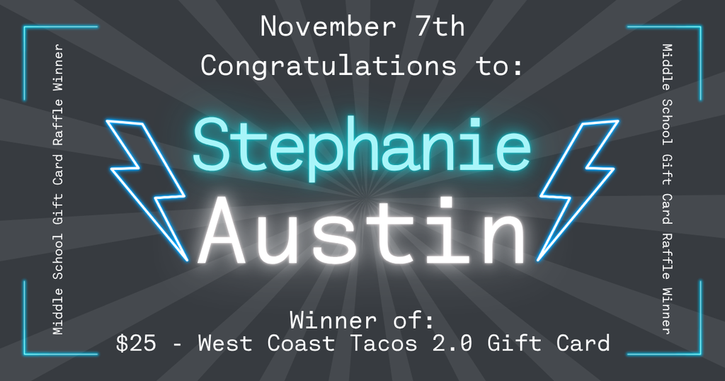 Graphic announcing the November 7th Middle School Gift Card Raffle winner. The text reads: “November 7th. Congratulations to: Stephanie Austin. Winner of: $25 – West Coast Tacos 2.0 Gift Card.” The design features a dark gray starburst background with glowing blue and white text, two blue lightning bolt graphics on each side of the name, and neon blue corner accents framing the edges.