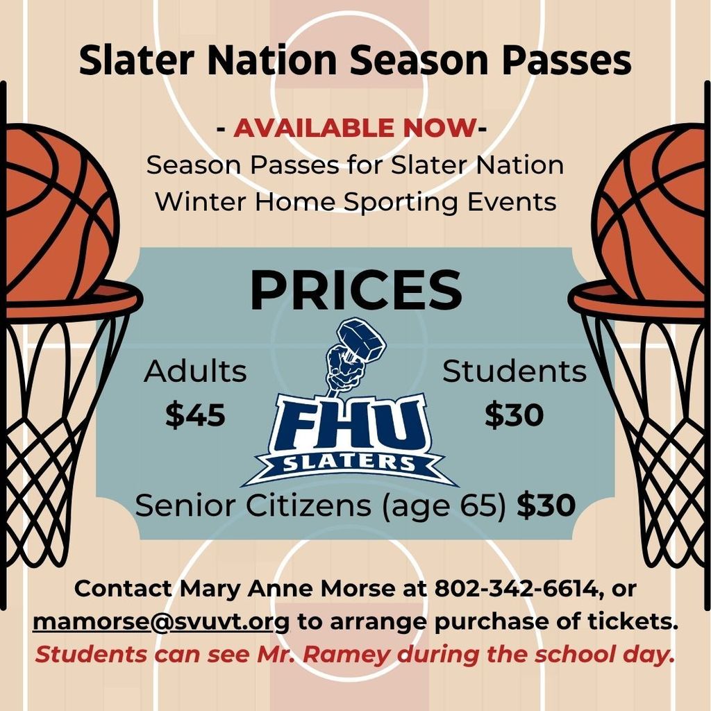 A graphic promoting Slater Nation Season Passes. The background features a basketball court design with two large basketball hoops on the left and right edges. The title at the top reads “Slater Nation Season Passes – AVAILABLE NOW – Season Passes for Slater Nation Winter Home Sporting Events.” In the center, a blue box displays prices: Adults $45, Students $30, and Senior Citizens (age 65) $30, along with the FHU Slaters logo. At the bottom, text provides purchasing information: “Contact Mary Anne Morse at 802-342-6614 or mamorse@svuvt.org  to arrange purchase of tickets. Students can see Mr. Ramey during the school day.”