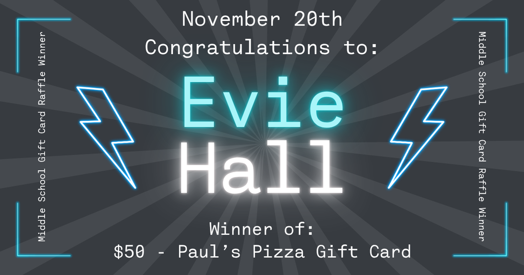 Graphic announcing a Middle School Gift Card Raffle winner. The background has dark gray radial rays with glowing blue corner accents and two blue lightning bolt illustrations on each side of the center. At the top, white text reads “November 20th – Congratulations to:”. In the center, large glowing turquoise text says “Evie,” and below it, large glowing white text reads “Hall.” At the bottom, white text states: “Winner of: $50 – Paul's Pizza Gift Card” Text along the left and right edges reads “Middle School Gift Card Raffle Winner.”  