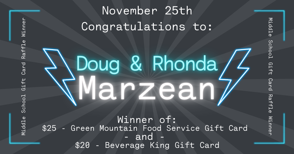 “Graphic announcing the November 25th Middle School Gift Card Raffle winners. The background is dark gray with radiating light beams. At the top, text reads ‘November 25th – Congratulations to:’. In the center, glowing turquoise and white text reads ‘Doug & Rhonda Marzean,’ with two neon-style lightning bolts on either side. Below, text states: ‘Winner of: $25 Green Mountain Food Service Gift Card and $20 Beverage King Gift Card.’ Along the left and right edges, vertical text reads ‘Middle School Gift Card Raffle Winner,’ with glowing corner accents.”