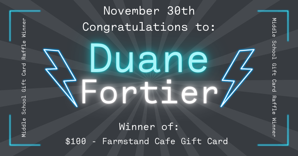 Graphic announcing the November 30th Middle School Gift Card Raffle winners. The background is dark gray with radiating light beams. At the top, text reads ‘November 30th – Congratulations to:’. In the center, glowing turquoise and white text reads ‘Duane Fortier,’ with two neon-style lightning bolts on either side. Below, text states: ‘Winner of: $100 Farmstand Cafe Gift Card.' Along the left and right edges, vertical text reads ‘Middle School Gift Card Raffle Winner,’ with glowing corner accents.  