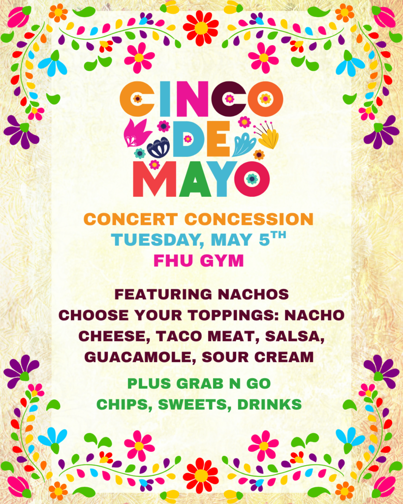 Colorful Cinco de Mayo-themed flyer with bright flowers and decorative borders. The text reads: “Cinco de Mayo Concert Concession, Tuesday, May 5th, FHU Gym. Featuring nachos. Choose your toppings: nacho cheese, taco meat, salsa, guacamole, sour cream. Plus grab and go chips, sweets, drinks.”