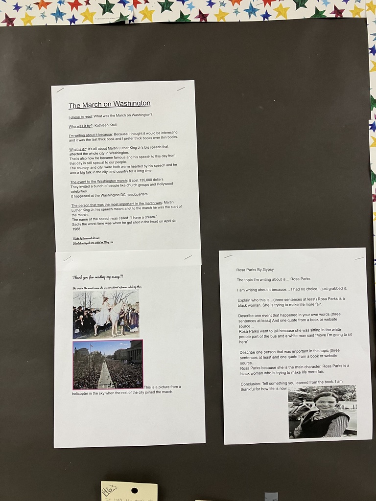IMG_3337.jpg Alt Text: A close-up photograph of a student-written research paper titled "The Underground Railroad" by Hannah Parker, stapled to a black bulletin board. The paper features clip art of vintage newspaper clippings in the top left corner and a yellowed historical document in the bottom right corner.  The typed text includes paragraphs explaining that the Underground Railroad was not an actual railroad underground, but a network that included steamboats, wagons, and foot travel to help enslaved people escape to free states between 1830 and 1865. It mentions Henry "Box" Brown escaping in a box on March 29, 1849. It lists free states in the 1830s and 1860s, and discusses Abraham Lincoln's Emancipation Proclamation taking effect on January 1, 1863. It concludes by naming important figures like Harriet Tubman, Frederick Douglass, and William Lloyd Garrison.  IMG_3338.jpg Alt Text: A close-up photograph of a section of a black bulletin board featuring two columns of student work.  Left Column: A paper titled "Henry Box Brown" by Aubrey. The text describes how Henry was born into slavery, worked in a tobacco factory, and had his wife and children sold away. It explains how he escaped slavery by mailing himself in a box to a place without slavery. Below the text are two printed images: a historical illustration of Henry Box Brown emerging from his shipping crate, and a modern photograph of a historical reenactment showing a woman and child in 19th-century attire.  Right Column: A two-page paper titled "What was the Underground Railroad?" by RosaLee. The top sheet lists short, bullet-style facts stating that the Underground Railroad helped slaves escape from the 1830s until 1861, and that safe houses were used to keep people hidden. The bottom sheet features two small images: a historical drawing of men loading a boat, and the book cover for We The People: The Underground Railroad by Yona Zeldis McDonough.  IMG_3339.jpg Alt Text: A close-up photograph of a student report titled "Ida B. Wells" by Colton King, stapled to a black bulletin board. The text opens with a candid introductory sentence: "The topic I'm writing about is Ida B. Wells and why I am writing this is because I have to for school so yeah."  The biography notes that Wells was born in Mississippi in 1862, became a teacher, and raised her siblings after her parents died of yellow fever in 1877. It explains that she wrote about "the brutal reality of lynching in the American south" and died in Chicago in 1931. The conclusion reads: "This is the conclusion, and I learned that Ida B. Wells existed, and I didn't like the topic that much. It wasn't interesting to me." Two tiny, identical black-and-white portrait thumbnails of Ida B. Wells are pasted at the bottom.  IMG_3340.jpg Alt Text: A close-up photograph of two vertically stacked student reports about Martin Luther King Jr. on a black bulletin board.  Top Report: Titled "Who Was Martin Luther King, Jr.? (MLK)" by Brooklyn. The text highlights facts about his birth in 1929, graduating college at 19, marrying Coretta Scott, and facing violence like bombings and stabbings during the Civil Rights Movement. It notes his "I Have a Dream" speech and his assassination on April 4, 1968. Two black-and-white photographs of MLK speaking are placed below the text.  Bottom Report: Titled "Martin Luther King Jr." by an unnamed student. The text includes highly literal interpretations of civil rights struggles, noting that protesters were sprayed with water hoses and chased by police dogs. In the middle, the student writes, "Conclusion, I learned nothing. Because I haven't read the book almost all the way through." At the bottom are two colorful, stylized illustrations of MLK against blue and starry backgrounds.  IMG_3341.jpg Alt Text: A close-up photograph of two student reports on a black bulletin board.  Left Column: A two-page report titled "The March on Washington" by Savannah. The text answers prompt questions, stating she chose the book because she prefers "thick books over thin books." It covers MLK's speech, the $135,000 cost of the march, and celebrities attending. The second page features a "Thank you for reading my essay!!!" message alongside two color photos: one of a woman riding a white horse through a crowd, and an aerial view of the massive crowd at the National Mall.  Right Column: A report titled "Rosa Parks" by Gypsy. The student notes, "I had no choice, I just grabbed it" regarding the topic. The text describes Rosa Parks fighting for fairness, refusing to move for a white man on a bus, and going to jail. A black-and-white historical photograph of Rosa Parks sitting on a bus looking out the window is pasted at the bottom.  IMG_3342.jpg Alt Text: A wide, full shot of a classroom bulletin board with a festive border of colorful stars on a white background. The main background of the board is black butcher paper. Seven student research papers on Black history and the Civil Rights Movement are arranged in a horizontal row across the board, with some reports featuring multiple pages or accompanying illustrations stacked vertically.  Running horizontally along the lower third of the bulletin board is a long white paper timeline strip. Multiple yellow sticky notes with handwritten dates and historical events (such as "1830," "Born January 15, 1929 Martin Luther King Jr.," and "1963") are pressed onto the timeline beneath the corresponding student reports.