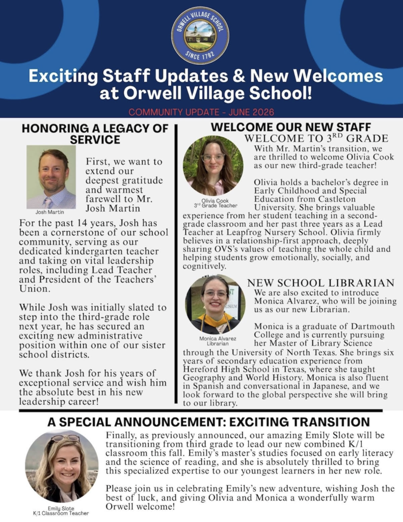 Flyer from Orwell Village School titled "Exciting Staff Updates & New Welcomes at Orwell Village School!" The flyer announces several staffing changes for the 2026–2027 school year. It honors Josh Martin for 14 years of service as a kindergarten teacher, lead teacher, and teachers' union president, and notes his transition to an administrative position in another district. The flyer welcomes Olivia Cook as the new third-grade teacher, highlighting her degree in Early Childhood and Special Education from Castleton University and her experience in elementary education. It also introduces Monica Alvarez as the new school librarian, noting her Dartmouth College background, ongoing master's studies in library science, teaching experience, and multilingual skills. Finally, the flyer announces Emily Slote's transition from third grade to leading a new combined kindergarten/first-grade classroom, emphasizing her expertise in early literacy and the science of reading. Photos of each staff member accompany their biographies.