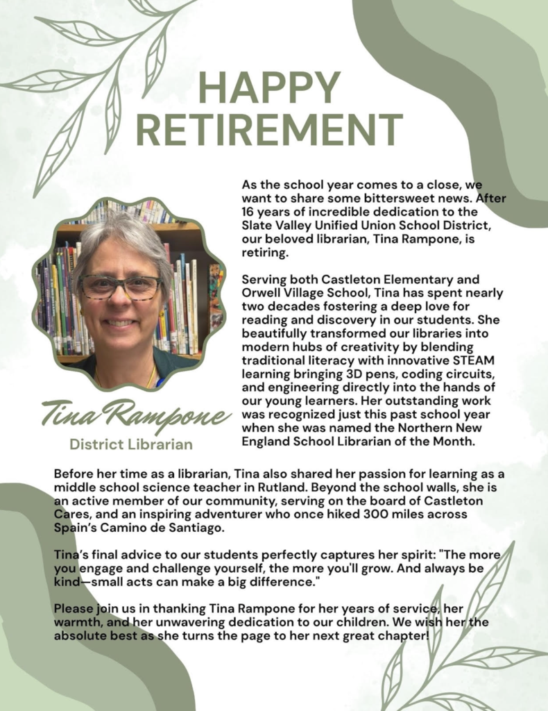 Retirement announcement flyer honoring Tina Rampone, District Librarian for Castleton Elementary School and Orwell Village School. The flyer features a portrait of Tina in front of library shelves and highlights her retirement after 16 years of service to Slate Valley Unified Union School District. The text recognizes her impact on literacy, STEAM education, and library innovation, including introducing coding, engineering, and 3D design opportunities for students. It notes her recognition as Northern New England School Librarian of the Month, her previous career as a middle school science teacher, her community involvement with Castleton Cares, and her completion of a 300-mile hike along Spain’s Camino de Santiago. The flyer closes with Tina’s advice to students: “The more you engage and challenge yourself, the more you’ll grow. And always be kind—small acts can make a big difference,” and thanks her for her years of dedication as she begins retirement. The design features soft green accents, leaf illustrations, and the heading “Happy Retirement.”