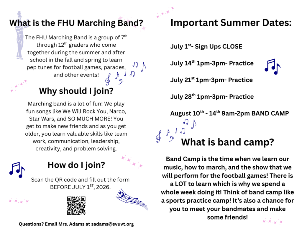 nformational flyer promoting the Fair Haven Union (FHU) Marching Band for students entering grades 7–12. The flyer explains that marching band members meet during the summer and after school in the fall and spring to learn pep tunes and perform at football games, parades, and other events.  A section titled “Why should I join?” highlights benefits including playing popular songs such as We Will Rock You, Narco, and Star Wars, making new friends, and developing teamwork, communication, leadership, creativity, and problem-solving skills.  A “How do I join?” section instructs students to scan a QR code and complete a registration form before July 1, 2026. Contact information for Mrs. Adams (sadams@svuvt.org) is provided for questions.  The flyer also lists important summer dates:  July 1: Sign-ups close July 14, 1:00–3:00 p.m.: Practice July 21, 1:00–3:00 p.m.: Practice July 28, 1:00–3:00 p.m.: Practice August 10–14, 9:00 a.m.–2:00 p.m.: Band Camp  A final section titled “What is band camp?” explains that students learn music, marching techniques, and the football game performance show during an intensive week of practice. It compares band camp to a sports training camp and emphasizes opportunities to meet bandmates and make friends.  The flyer features decorative music notes, sparkles, a marching band silhouette, and a QR code on a light gray background.