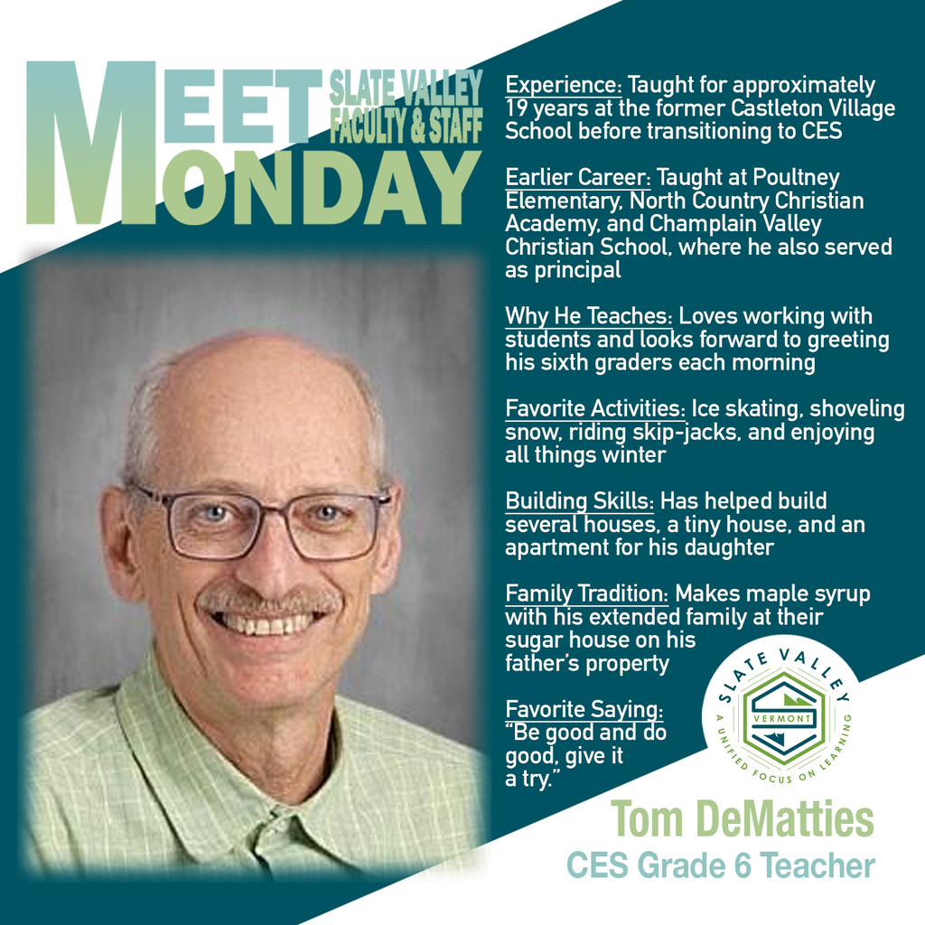 Graphic featuring Tom DeMatties, sixth-grade teacher at Castleton Elementary School, for Slate Valley’s Meet Faculty & Staff Monday. Tom has approximately 19 years of experience at the former Castleton Village School and previously taught at Poultney Elementary, North Country Christian Academy, and Champlain Valley Christian School, where he also served as principal. He enjoys teaching and greeting his sixth graders each morning. Outside of school, Tom enjoys winter activities, building projects, and making maple syrup with his extended family. His favorite saying is, “Be good and do good, give it a try.”