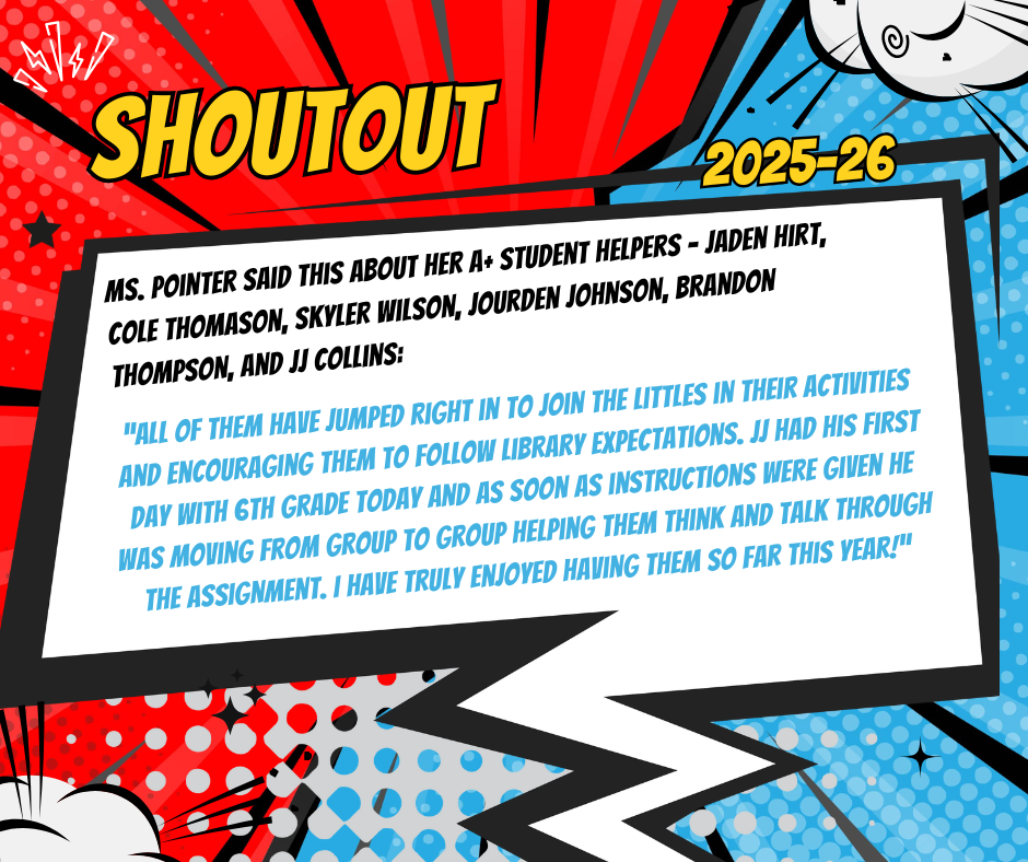 I would like to send a shout-out to my A+ students: Jaden Hirt Cole Thomason Skyler Wilson Jourden Johnson Brandon Thompson JJ Collins All of them have jumped right in to join the littles in their activities and encouraging them to follow library expectations. JJ had his first day with 6th grade today and as soon as instructions were given he was moving from group to group helping them think and talk through the assignment. I have truly enjoyed having them so far this year!