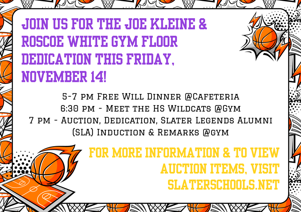 Join us this Friday for the Dedication of the Joe Kleine & Roscoe White Gym Floor! 5-7 pm Free Will Dinner @Cafeteria 6:30 pm - Meet the HS Wildcats @Gym 7 pm - Auction, Dedication, Slater Legends Alumni (SLA) Induction & Remarks @gym For more information & to view Auction Items, visit slaterschools.net