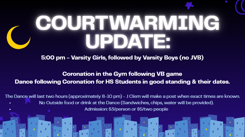 Update to tomorrow's Courtwarming Games & Events: Varsity Girls Basketball  starts at 5:00, followed by Varsity Boys (no JVB). Coronation will take place in the gym after VB game, & the dance will follow in the Cafeteria for HS students in good standing & their dates. The dance will last two hours (approximately 8-10 pm). 