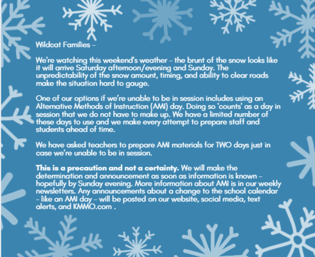 Wildcat Families -   We're watching this weekend's weather - the brunt of the snow looks like it will arrive Saturday afternoon/evening and Sunday. The unpredictability of the snow amount, timing, and ability to clear roads make the situation hard to gauge.  One of our options if we’re unable to be in session includes using an Alternative Methods of Instruction (AMI) day. Doing so 'counts' as a day in session that we do not have to make up. We have a limited number of these days to use and we make every attempt to prepare staff and students ahead of time.  We have asked teachers to prepare AMI materials for TWO days just in case we’re unable to be in session.  This is a precaution and not a certainty. We will make the determination and announcement as soon as information is known - hopefully by Sunday evening. More information about AMI is in our weekly newsletters. Any announcements about a change to the school calendar - like an AMI day - will be posted on our website, social media, text alerts, and KMMO.com . 