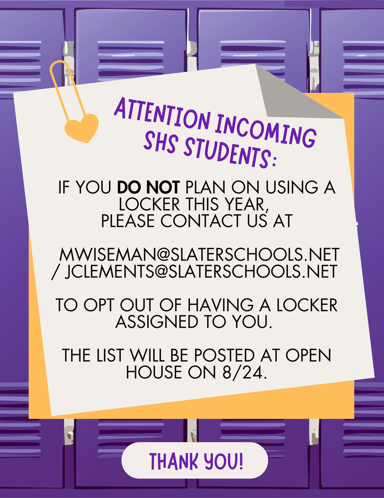 ATTENTION INCOMING HS STUDENTS: If you DO NOT plan on using a locker this year, please contact us at: mwiseman@slaterschools.net / jclements@slaterschools.net to opt out of having a locker assigned to you. The list will be posted at Open House on 8/24. Thank you!