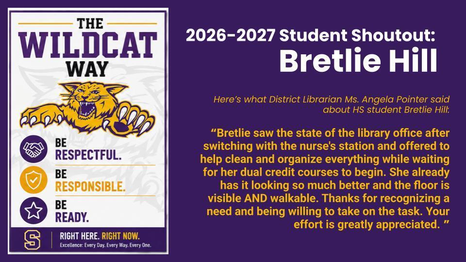 Student Shout Out: Here’s what District Librarian Ms. Angela Pointer said about HS student Bretlie Hill:  “Bretlie saw the state of the library office after switching with the nurse's station and offered to help clean and organize everything while waiting for her dual credit courses to begin. She already has it looking so much better and the floor is visible AND walkable. Thanks for recognizing a need and being willing to take on the task. Your effort is greatly appreciated. ” 