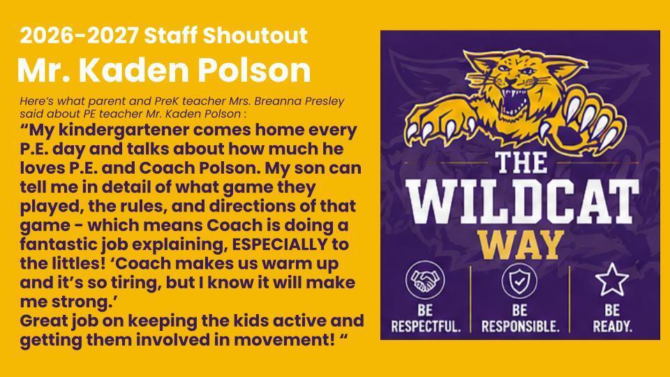 Here’s what parent and PreK teacher Mrs. Breanna Presley said about PE teacher Mr. Kaden Polson : “My kindergartener comes home every P.E. day and talks about how much he loves P.E. and Coach Polson. My son can tell me in detail of what game they played, the rules, and directions of that game - which means Coach is doing a fantastic job explaining, ESPECIALLY to the littles! ‘Coach makes us warm up and it’s so tiring, but I know it will make me strong.’ Great job on keeping the kids active and getting them involved in movement! “