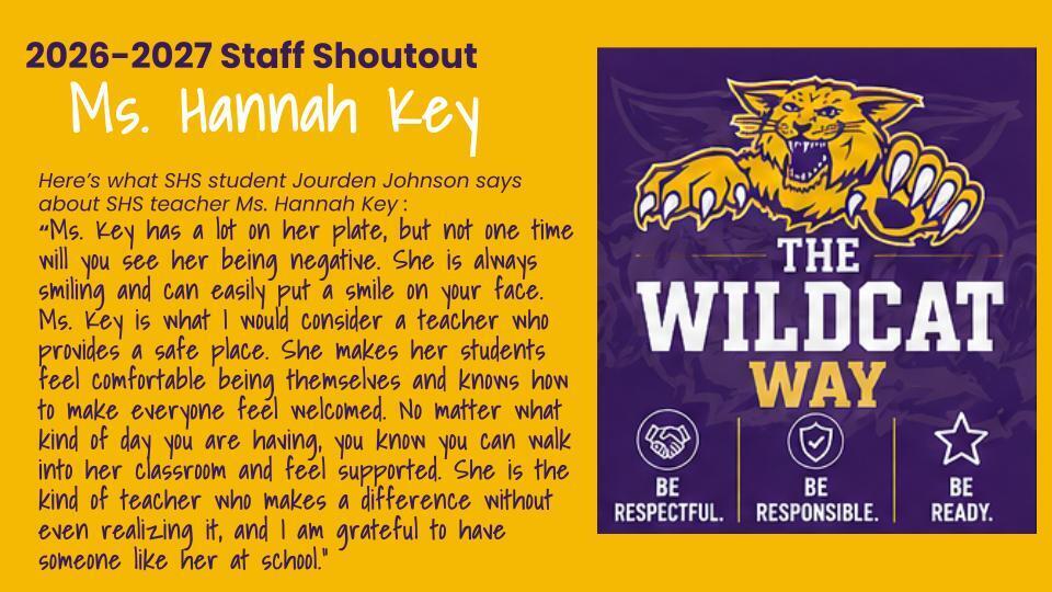 Here’s what SHS student Jourden Johnson says about SHS teacher Ms. Hannah Key : “Ms. Key has a lot on her plate, but not one time will you see her being negative. She is always smiling and can easily put a smile on your face. Ms. Key is what I would consider a teacher who provides a safe place. She makes her students feel comfortable being themselves and knows how to make everyone feel welcomed. No matter what kind of day you are having, you know you can walk into her classroom and feel supported. She is the kind of teacher who makes a difference without even realizing it, and I am grateful to have someone like her at school.”
