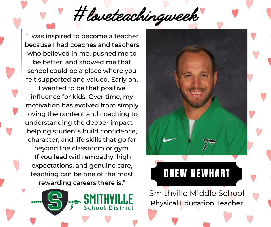 A graphic with hearts in the background. The tops says #loveteachingweek. It features Drew Newhart, SMS PE Teacher. It quotes him saying "“I was inspired to become a teacher because I had coaches and teachers who believed in me, pushed me to be better, and showed me that school could be a place where you felt supported and valued. Early on, I wanted to be that positive influence for kids. Over time, my motivation has evolved from simply loving the content and coaching to understanding the deeper impact—helping students build confidence, character, and life skills that go far beyond the classroom or gym. If you lead with empathy, high expectations, and genuine care, teaching can be one of the most rewarding careers there is.”