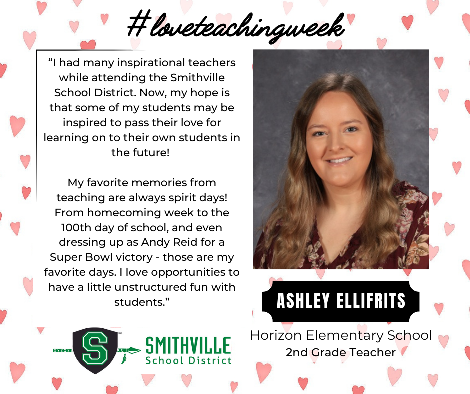 A graphic with hearts in the background. The tops says #loveteachingweek. It features Ashley Ellifritz, HES 2nd Grade Teacher. It quotes her saying "“I had many inspirational teachers while attending the Smithville School District. Now, my hope is that some of my students may be inspired to pass their love for learning on to their own students in the future!   My favorite memories from teaching are always spirit days! From homecoming week to the 100th day of school, and even dressing up as Andy Reid for a Super Bowl victory - those are my favorite days. I love opportunities to have a little unstructured fun with students.”