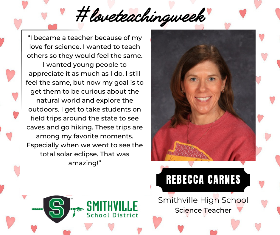 A graphic with hearts in the background. The tops says #loveteachingweek. It features Rebecca Carnes, SHS Science Teacher. It quotes her saying "“I became a teacher because of my love for science. I wanted to teach others so they would feel the same. I wanted young people to appreciate it as much as I do. I still feel the same, but now my goal is to get them to be curious about the natural world and explore the outdoors. I get to take students on field trips around the state to see caves and go hiking. These trips are among my favorite moments. Especially when we went to see the total solar eclipse. That was amazing!”