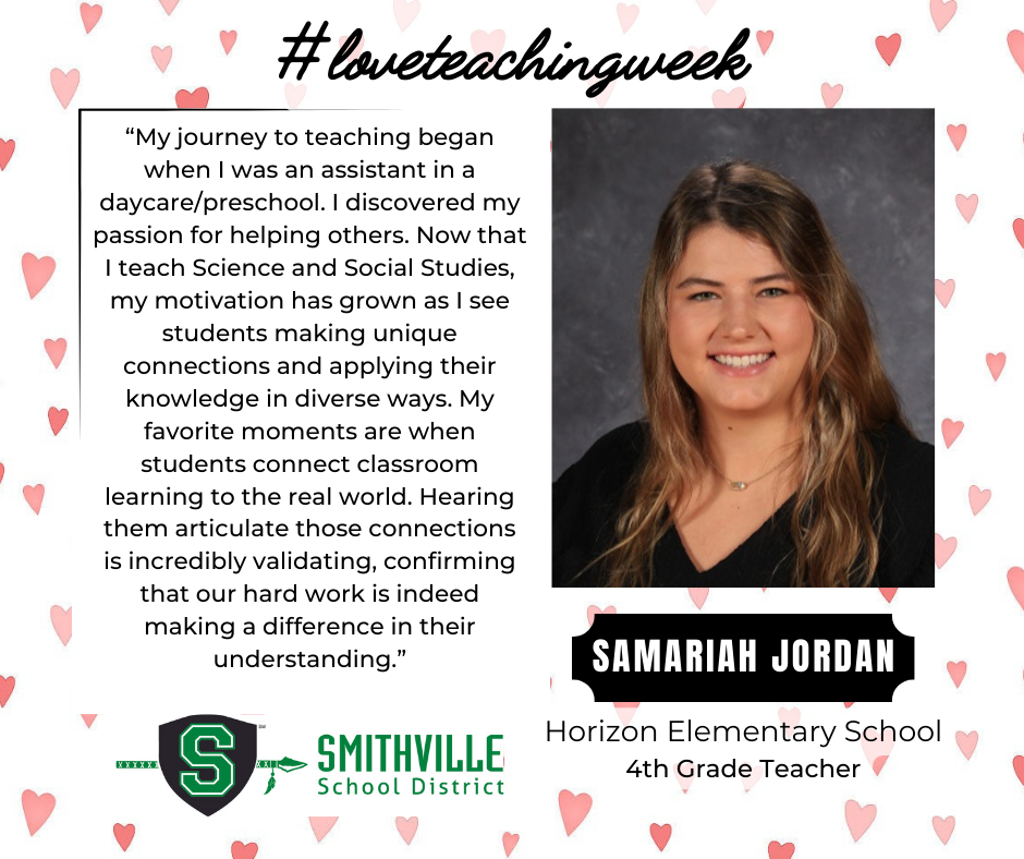 A graphic with hearts in the background. The tops says #loveteachingweek. It features Samariah Jordan, HES 4th Grade Teacher. It quotes her saying "“My journey to teaching began when I was an assistant in a daycare/preschool. I discovered my passion for helping others. Now that I teach Science and Social Studies, my motivation has grown as I see students making unique connections and applying their knowledge in diverse ways. My favorite moments are when students connect classroom learning to the real world. Hearing them articulate those connections is incredibly validating, confirming that our hard work is indeed making a difference in their understanding.”