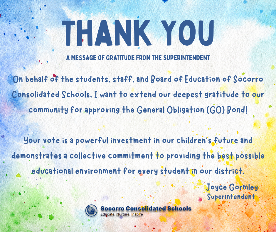 Thank You - On behalf of the students, staff, and Board of Education of Socorro Consolidated Schools, I want to extend our deepest gratitude to our community for approving the General Obligation (GO) Bond! Your vote is a powerful investment in our children's future and demonstrates a collective commitment to providing the best possible educational environment for every student in our district.