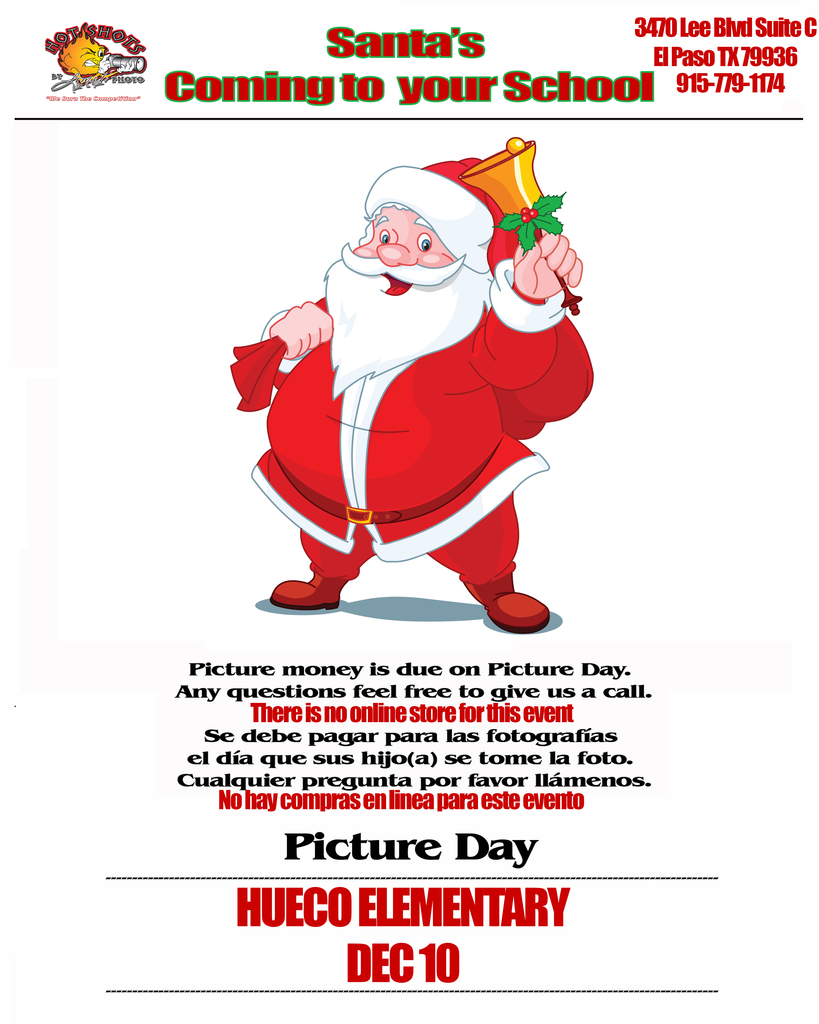 white background with picture of Santa holding a gold bell in the middle of the page, Hot Shots logo top left corent. Santa's coming to your school. Address: 3470 Lee Blvd. Suite C, El Paso, TX 79936 915-779-1174, bottom text: Picture money is due on Picture Day. Any questions feel free to give us a call. There is no online store for this event.  Spanish text/Espanol: se debe pagar para las fotografias el dia que sus hijo(a) se tome la foto. cualquier pregunta por favor llamenos. No hay compras e linea para este evento. Picture Day, Hueco Elementary Dec. 10.