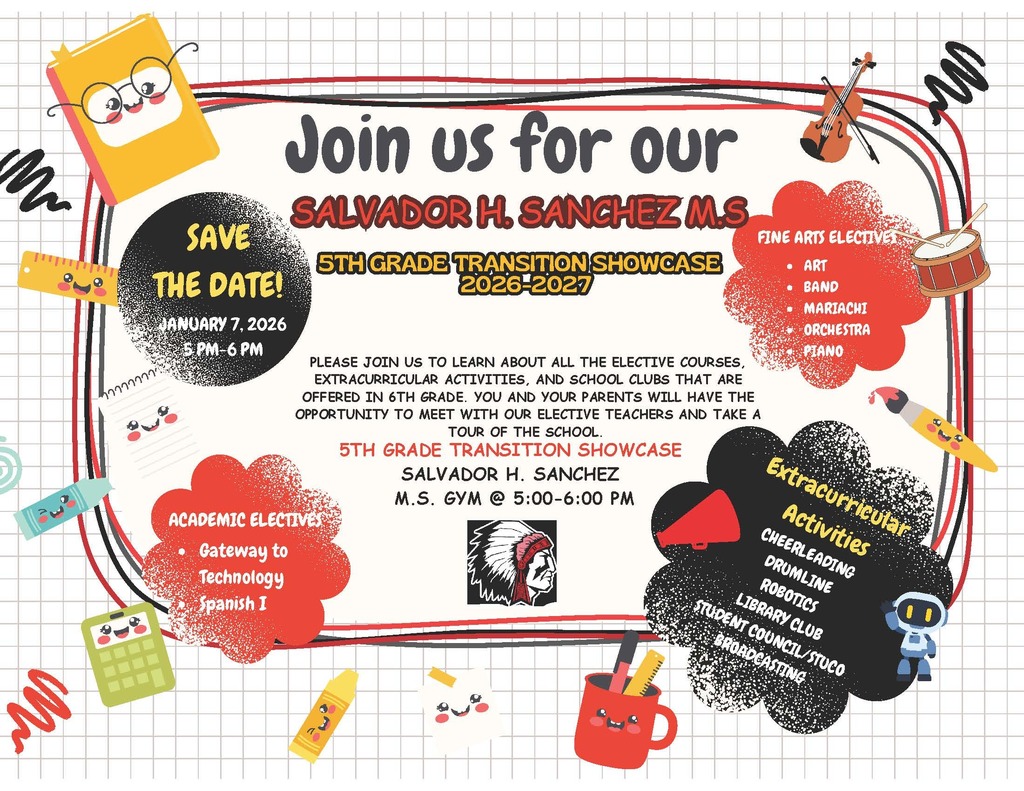 White background with gray lined graph paper, images of school supplies surrounding flyer (yellow notebook with glasses and smiley face, violin, drums, yellow smiling paintbrush, white robot, red megaphone, red smiling cup with yellow ruler and red pen,  white smiling post it with a yellow piece of tape, yellow smiling crayon, green smiling calculator, blue smiling crayon, yellow smiling ruler), black and red squiggly lines. Join us for our Salvador H. Sanchez MS, 5th grade transition showcase, 2026-2027, save the date! January 7, 2026, 5-6pm, please join us to learn about all the elective courses, extracurricular activities, and school clubs that are offered in 6th grade. You and your parents will have the opportunity to meet with our elective teachers and take a tour of the school. 5th grade transition showcase, Salvador H. Sanchez MS gym , 5-6pm. Fine arts electives: Art, band, mariachi, orchestra, piano. Extracurricular activities: cheerleading drumline, robotics, library club, student council/STUCO,  broadcasting. image of mascot (Warriors) bottom middle of the page