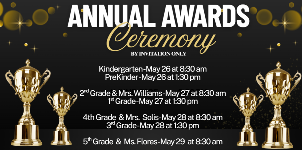 ANNUAL AWARDS Ceremony  BY INVITATION ONLY  Kindergarten-May 26 at 8:30 am PreKinder-May 26 at 1:30 pm 2nd Grade & Mrs. Williams-May 27 at 8:30 am 1st Grade-May 27 at 1:30 pm 4th Grade & Mrs. Solis-May 28 at 8:30 am 3rd Grade-May 28 at 1:30 pm 5th Grade & Ms. Flores-May 29 at 8:30 am