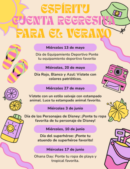 Espiritu Cuenta Regresiva Para El Verano: Miercoles 13 de mayo: Dia de Equipamiento Deportivo Ponte tu equipamiento deportivo favorito; Miercoles 20 de mayo: Dia Rojo, Blanco, y Azul, Vistete con colores patrioticos; Miercoles 27 de mayo: vistete con un estilo salvaje con estampado animal Luce tu estampado animal favorito; Miercoles 3 de junio: Dia de los Personajes de Disney, Ponte tu ropa favorita de tu personaje de Disney; Miercoles 10 de junio: Dia del superheroe, Ponte tu atuendo de superheroe favorito; Miercoles 17 de junio: Ohana Day - Ponte tu ropa de playa y tropical favorita
