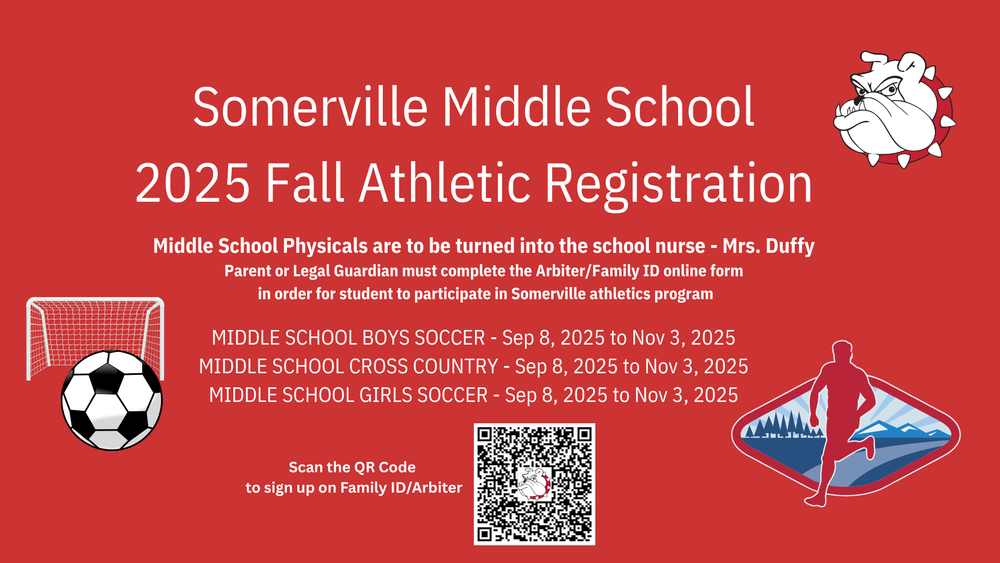 red background white letters Somerville Middle School 2024 Fall Registration Middle School Physicals to be turned into the school nurse Mrs. Duffy Parent or Legal Guardian must complete the Aribiter/Family ID online form in order for student to participate in Somerville Athletics programMIDDLE SCHOOL BOYS SOCCER - Sep 09, 2024 to Nov 11, 2024 MIDDLE SCHOOL CROSS COUNTRY - Sep 09, 2024 to Nov 11, 2024 MIDDLE SCHOOL GIRLS SOCCER - Sep 09, 2024 to Nov 11, 2024 Click to open for important links white black soccer ball with white net white bulldog head with red and white spiked color red xc runner with blue mountain background
