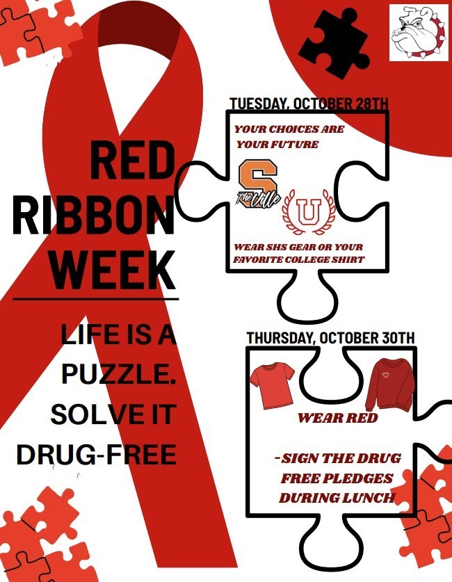 Red Ribbon Week 10/27-10/31 Life is a puzzle solve it drug free, on Tue wear your favorite college sweatshirt or SHS gear your choices are your future on Thurs wear red and sign the drug free pledge during lunch 