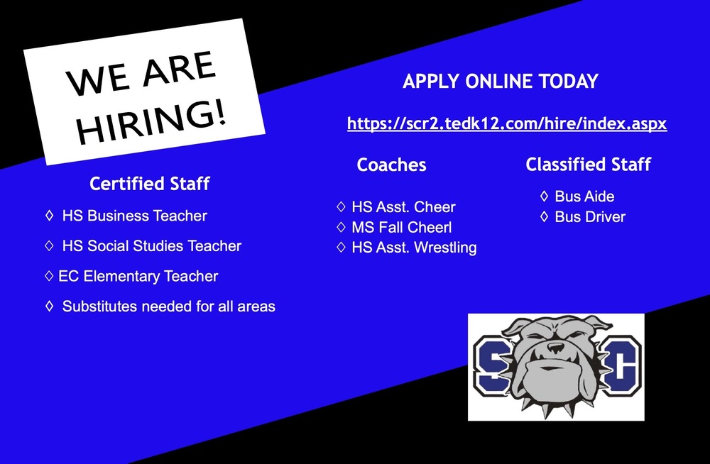 We are hiring. Apply Online Today. https://scr2.tedk12.com/hire/index.aspx. Certified Staff: HS Business Teacher, HS Social Studies Teacher, EC Elementary Teacher, Substitutes needed for all areas. Coaches: HS Asst Cheer, MS Fall Cheer, HS Asst Wrestling. Classified Staff: Bus Aide, Bus Driver.