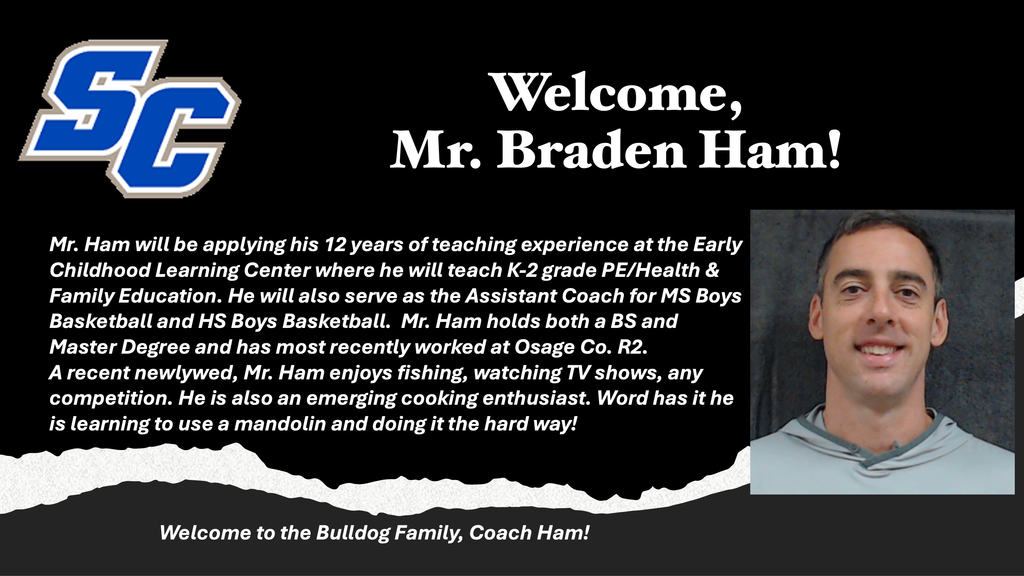 SC - Welcome Mr. Braden Ham! Mr. Ham will be applying his 12 years of teaching experience at the Early Childhood Learning Center where he will teach K-2 grade PE/Health & Family Education. He will also serve as the Assistant Coach for MS Boys Basketball and HS Boys Basketball. Mr. Ham holds both a BS and Master Degree and has most recently worked at Osage County R2. A recent newlywed, Mr. Ham enjoys fishing, watching TV shows, any competition. He is also an emerging cooking enthusiast. Word has it he is learning to use a mandolin and doing it the hard way. Welcome to the Bulldog Family, Coach Ham!