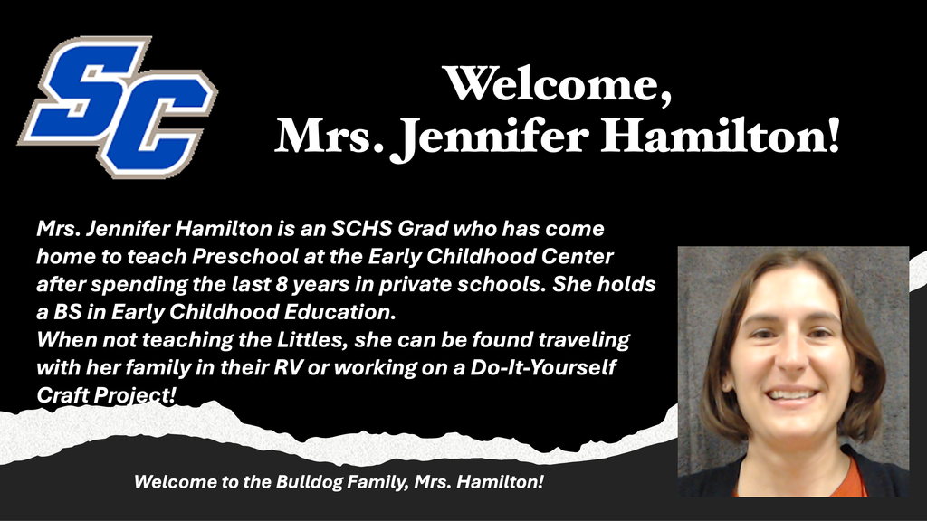 SC - Welcome, Mrs. Jennifer Hamilton! Mrs. Jennifer Hamilton is an SCHS Grad who has come home to teach Preschool at the Early Childhood Center after spending the last 8 years in private schools. She holds a BS in Early Childhood Education. When not teaching the Littles, she can be found traveling with her family in their RV or working on a Do-It-Yourself Craft Project! Welcome to the Bulldog Family, Mrs. Hamilton!